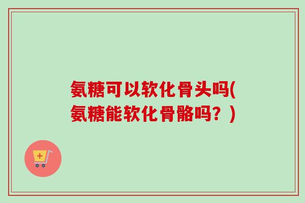 氨糖可以软化骨头吗(氨糖能软化骨骼吗？)