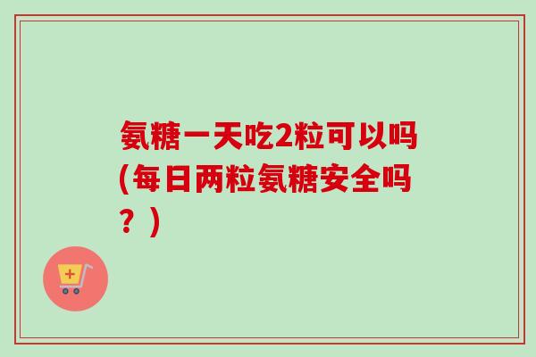氨糖一天吃2粒可以吗(每日两粒氨糖安全吗？)
