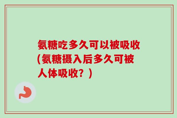氨糖吃多久可以被吸收(氨糖摄入后多久可被人体吸收？)