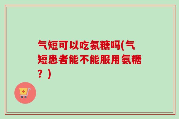 气短可以吃氨糖吗(气短患者能不能服用氨糖？)