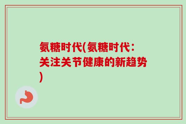 氨糖时代(氨糖时代：关注关节健康的新趋势)
