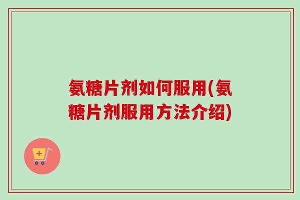 氨糖片剂如何服用(氨糖片剂服用方法介绍)