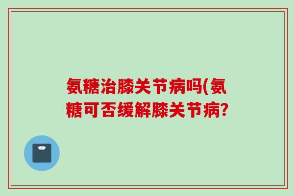 氨糖治膝关节病吗(氨糖可否缓解膝关节病？