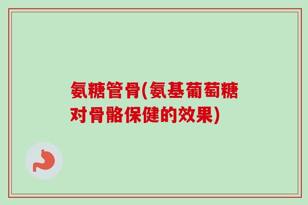 氨糖管骨(氨基葡萄糖对骨骼保健的效果)