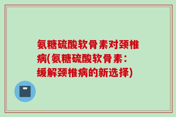 氨糖硫酸软骨素对颈椎病(氨糖硫酸软骨素：缓解颈椎病的新选择)