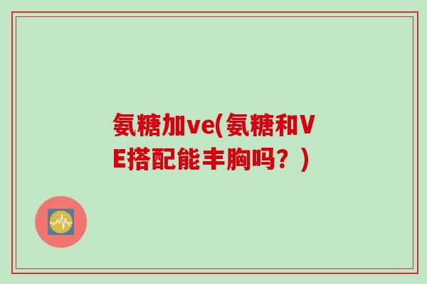 氨糖加ve(氨糖和VE搭配能丰胸吗？)