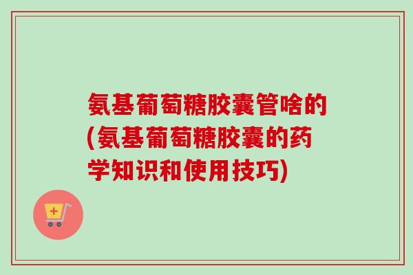 氨基葡萄糖胶囊管啥的(氨基葡萄糖胶囊的药学知识和使用技巧)