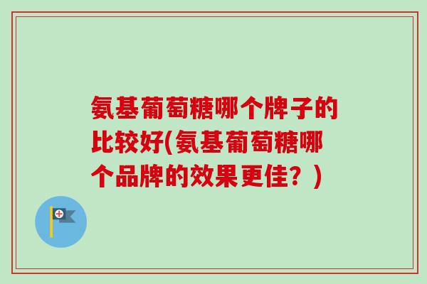 氨基葡萄糖哪个牌子的比较好(氨基葡萄糖哪个品牌的效果更佳？)