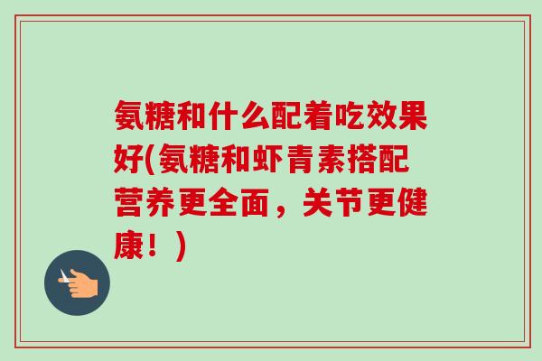 氨糖和什么配着吃效果好(氨糖和虾青素搭配营养更全面，关节更健康！)