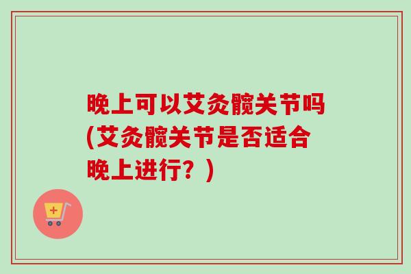 晚上可以艾灸髋关节吗(艾灸髋关节是否适合晚上进行？)