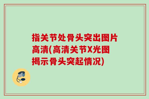 指关节处骨头突出图片高清(高清关节X光图揭示骨头突起情况)