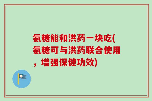 氨糖能和洪药一块吃(氨糖可与洪药联合使用，增强保健功效)