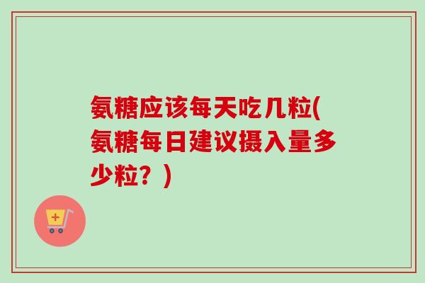 氨糖应该每天吃几粒(氨糖每日建议摄入量多少粒？)