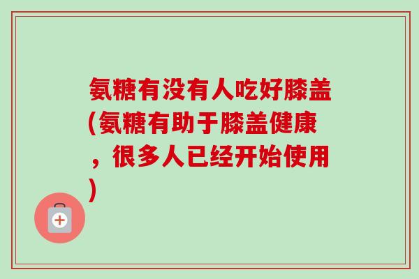 氨糖有没有人吃好膝盖(氨糖有助于膝盖健康，很多人已经开始使用)