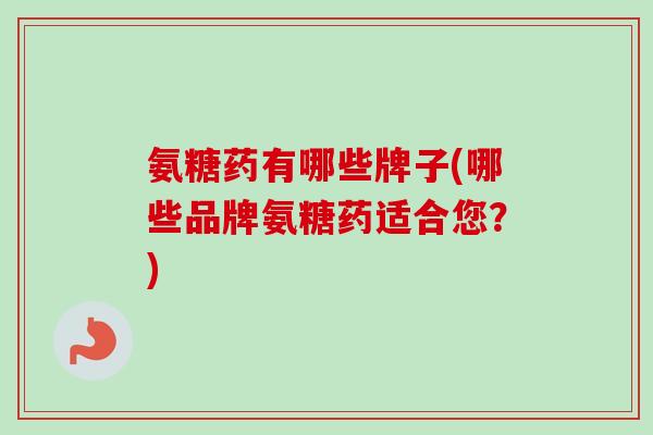 氨糖药有哪些牌子(哪些品牌氨糖药适合您？)