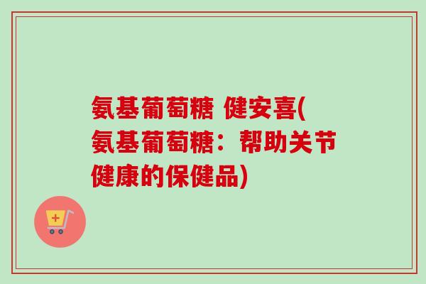 氨基葡萄糖 健安喜(氨基葡萄糖：帮助关节健康的保健品)