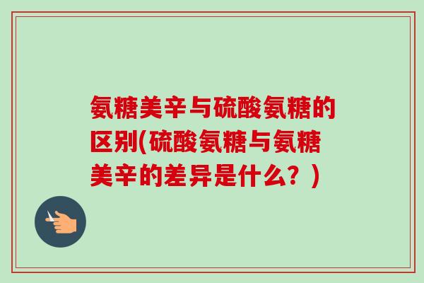 氨糖美辛与硫酸氨糖的区别(硫酸氨糖与氨糖美辛的差异是什么？)
