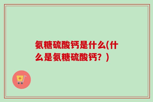 氨糖硫酸钙是什么(什么是氨糖硫酸钙？)