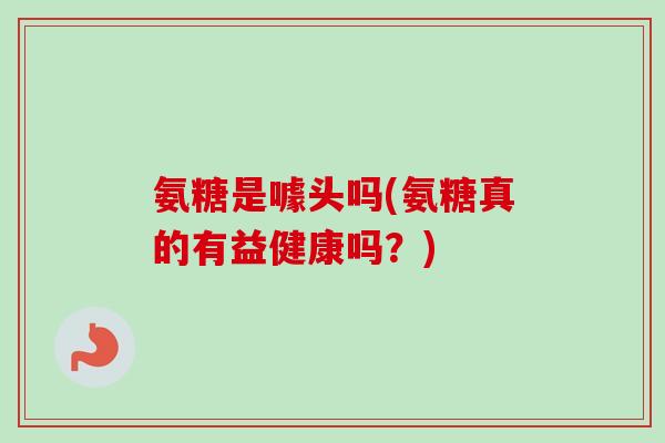 氨糖是噱头吗(氨糖真的有益健康吗？)