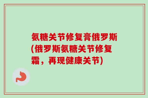 氨糖关节修复膏俄罗斯(俄罗斯氨糖关节修复霜，再现健康关节)