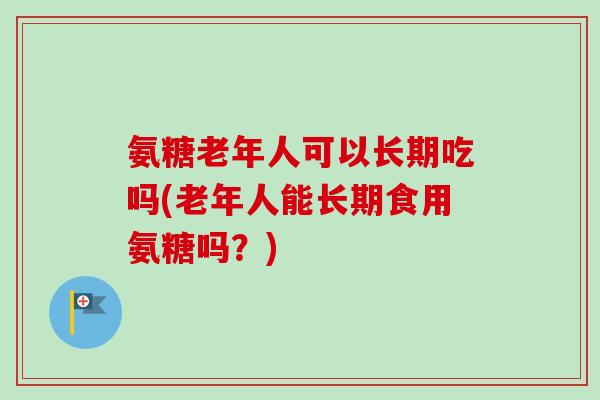 氨糖老年人可以长期吃吗(老年人能长期食用氨糖吗？)