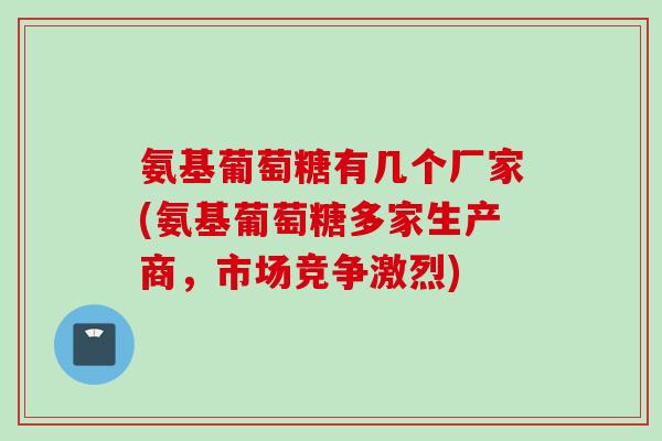 氨基葡萄糖有几个厂家(氨基葡萄糖多家生产商，市场竞争激烈)