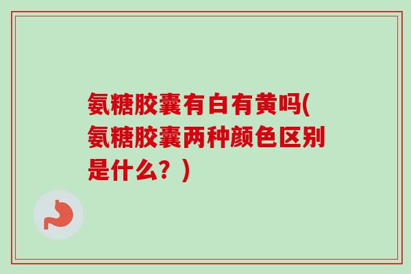 氨糖胶囊有白有黄吗(氨糖胶囊两种颜色区别是什么？)