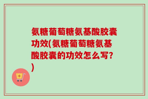 氨糖葡萄糖氨基酸胶囊功效(氨糖葡萄糖氨基酸胶囊的功效怎么写？)