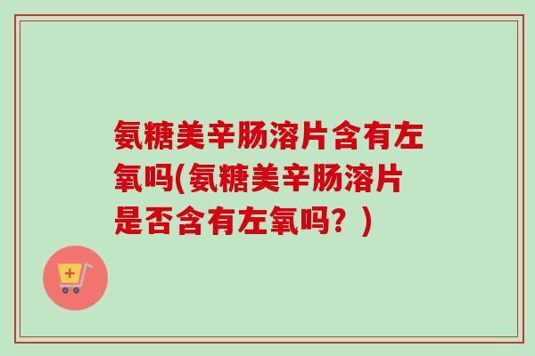 氨糖美辛肠溶片含有左氧吗(氨糖美辛肠溶片是否含有左氧吗？)