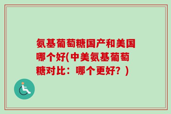 氨基葡萄糖国产和美国哪个好(中美氨基葡萄糖对比：哪个更好？)