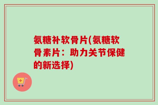 氨糖补软骨片(氨糖软骨素片：助力关节保健的新选择)
