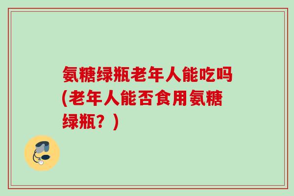 氨糖绿瓶老年人能吃吗(老年人能否食用氨糖绿瓶？)