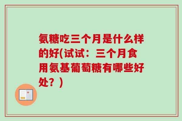 氨糖吃三个月是什么样的好(试试：三个月食用氨基葡萄糖有哪些好处？)