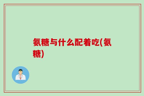 氨糖与什么配着吃(氨糖)
