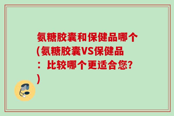 氨糖胶囊和保健品哪个(氨糖胶囊VS保健品：比较哪个更适合您？)
