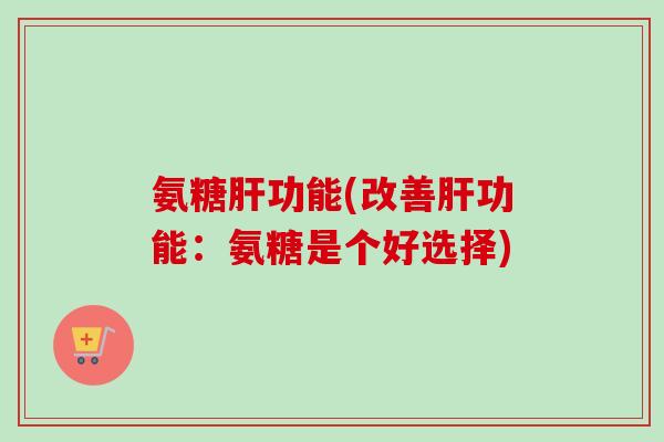氨糖肝功能(改善肝功能：氨糖是个好选择)