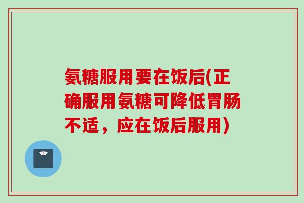 氨糖服用要在饭后(正确服用氨糖可降低胃肠不适，应在饭后服用)