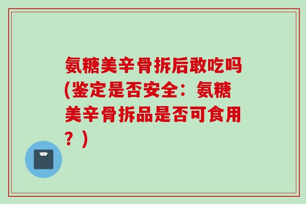 氨糖美辛骨拆后敢吃吗(鉴定是否安全：氨糖美辛骨拆品是否可食用？)