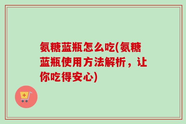 氨糖蓝瓶怎么吃(氨糖蓝瓶使用方法解析，让你吃得安心)