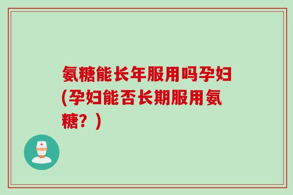 氨糖能长年服用吗孕妇(孕妇能否长期服用氨糖？)