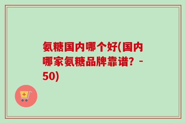 氨糖国内哪个好(国内哪家氨糖品牌靠谱？-50)