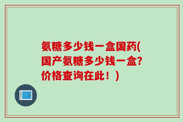 氨糖多少钱一盒国药(国产氨糖多少钱一盒？价格查询在此！)