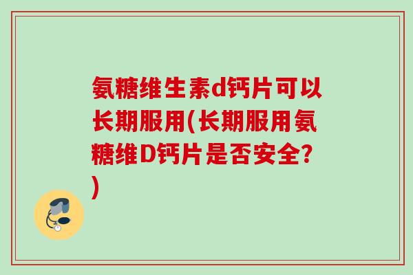 氨糖维生素d钙片可以长期服用(长期服用氨糖维D钙片是否安全？)