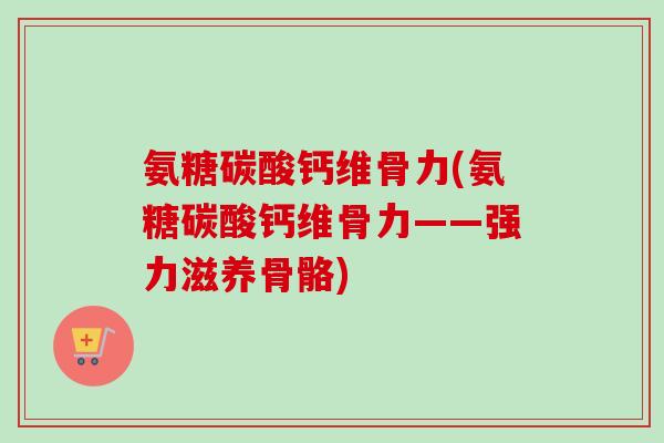 氨糖碳酸钙维骨力(氨糖碳酸钙维骨力——强力滋养骨骼)