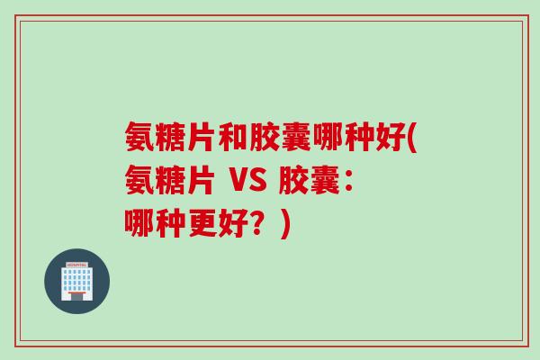 氨糖片和胶囊哪种好(氨糖片 VS 胶囊：哪种更好？)