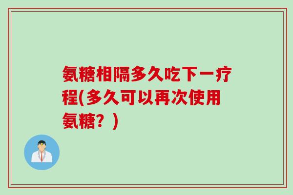 氨糖相隔多久吃下一疗程(多久可以再次使用氨糖?) 氨糖相隔多久吃下一疗程(多久可以再次使用氨糖?)