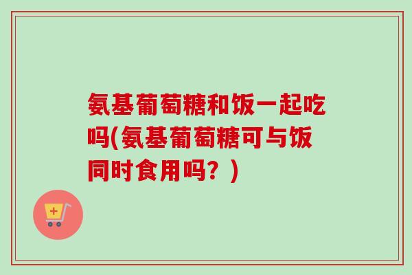 氨基葡萄糖和饭一起吃吗(氨基葡萄糖可与饭同时食用吗？)