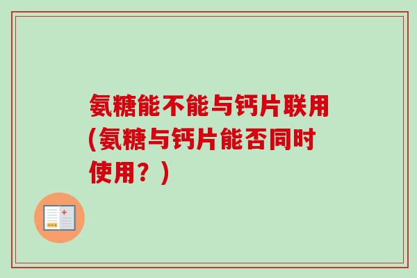 氨糖能不能与钙片联用(氨糖与钙片能否同时使用？)