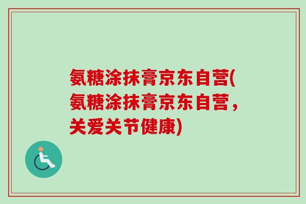 氨糖涂抹膏京东自营(氨糖涂抹膏京东自营，关爱关节健康)