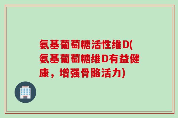 氨基葡萄糖活性维D(氨基葡萄糖维D有益健康，增强骨骼活力)